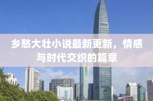 乡愁大壮小说最新更新，情感与时代交织的篇章