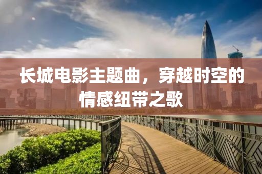 长城电影主题曲，穿越时空的情感纽带之歌