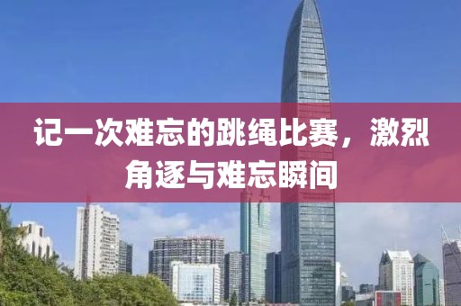 记一次难忘的跳绳比赛，激烈角逐与难忘瞬间