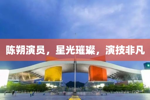 陈朔演员，星光璀璨，演技非凡