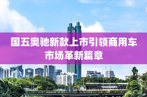 国五奥驰新款上市引领商用车市场革新篇章