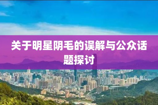 关于明星阴毛的误解与公众话题探讨