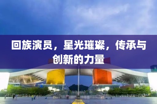 回族演员，星光璀璨，传承与创新的力量