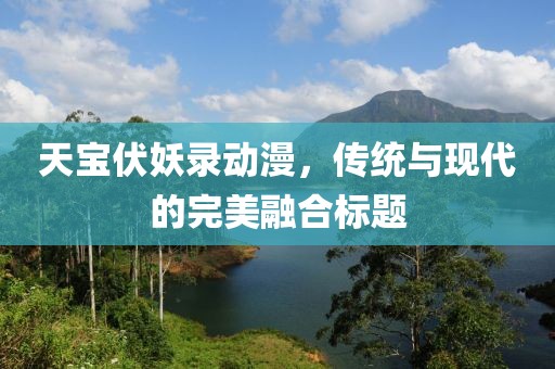 天宝伏妖录动漫，传统与现代的完美融合标题