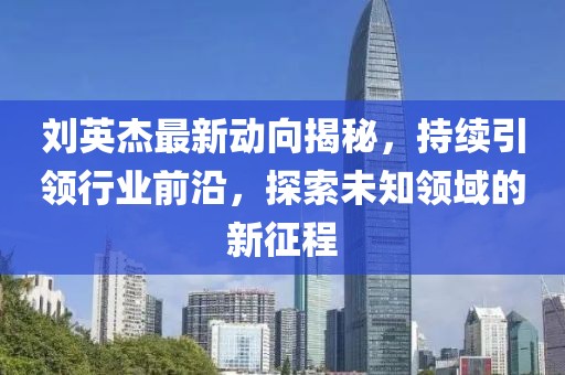 刘英杰最新动向揭秘，持续引领行业前沿，探索未知领域的新征程
