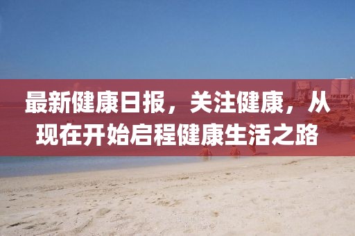最新健康日报，关注健康，从现在开始启程健康生活之路
