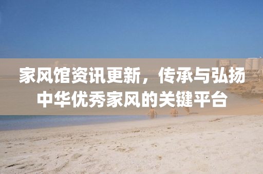 家风馆资讯更新，传承与弘扬中华优秀家风的关键平台