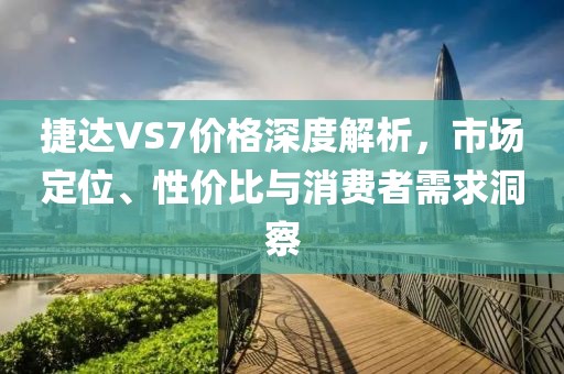 捷达VS7价格深度解析，市场定位、性价比与消费者需求洞察