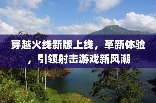 穿越火线新版上线，革新体验，引领射击游戏新风潮