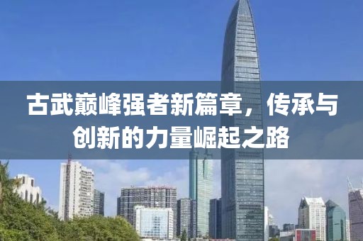古武巅峰强者新篇章，传承与创新的力量崛起之路