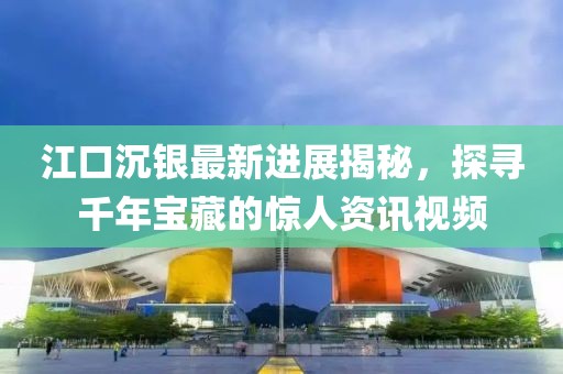 江口沉银最新进展揭秘，探寻千年宝藏的惊人资讯视频