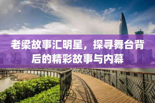 老梁故事汇明星，探寻舞台背后的精彩故事与内幕