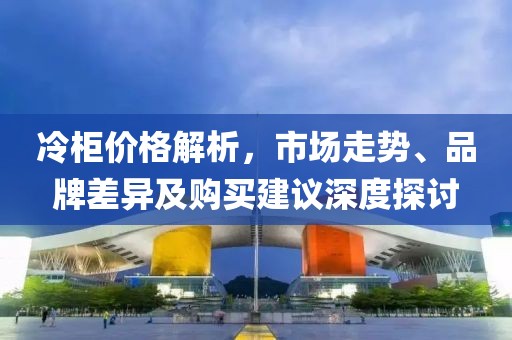 冷柜价格解析，市场走势、品牌差异及购买建议深度探讨