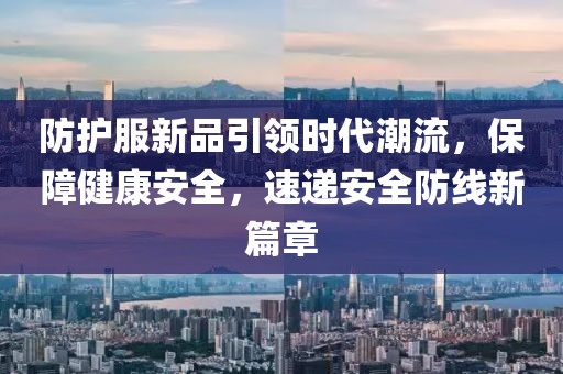 防护服新品引领时代潮流，保障健康安全，速递安全防线新篇章