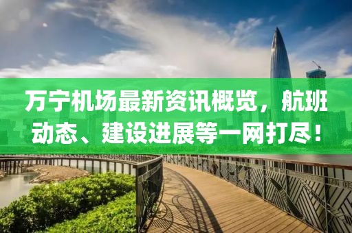 万宁机场最新资讯概览，航班动态、建设进展等一网打尽！