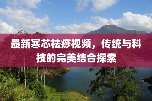 最新寒芯祛痧视频，传统与科技的完美结合探索