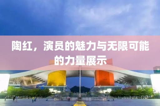 陶红，演员的魅力与无限可能的力量展示