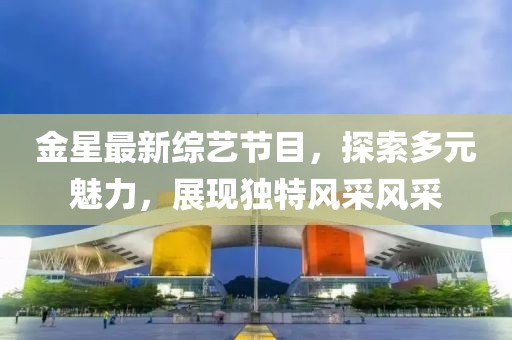 金星最新综艺节目，探索多元魅力，展现独特风采风采