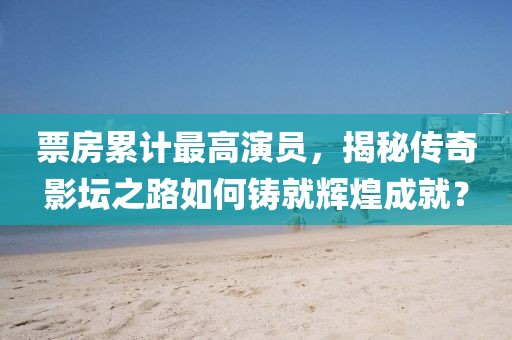 票房累计最高演员，揭秘传奇影坛之路如何铸就辉煌成就？