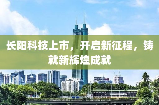 长阳科技上市，开启新征程，铸就新辉煌成就