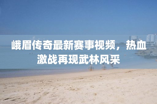 峨眉传奇最新赛事视频，热血激战再现武林风采