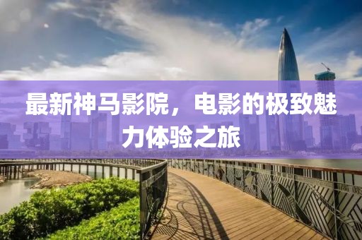 最新神马影院，电影的极致魅力体验之旅