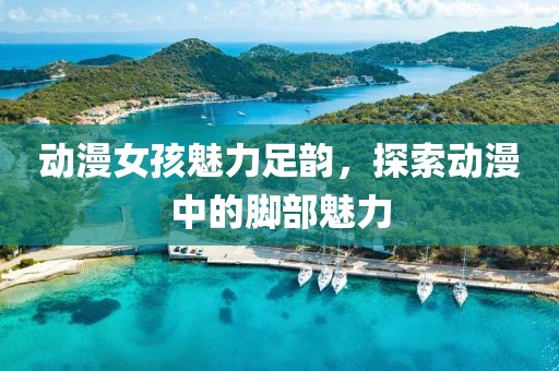动漫女孩魅力足韵，探索动漫中的脚部魅力