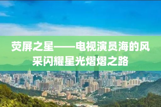 荧屏之星——电视演员海的风采闪耀星光熠熠之路