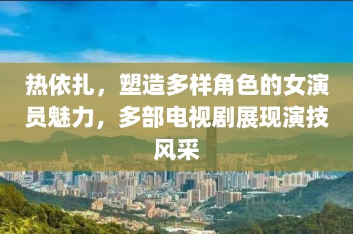 热依扎，塑造多样角色的女演员魅力，多部电视剧展现演技风采