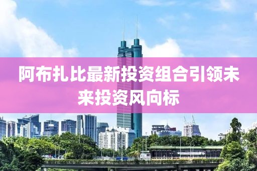 阿布扎比最新投资组合引领未来投资风向标