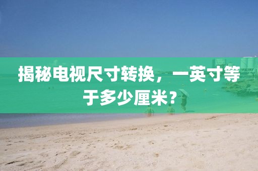揭秘电视尺寸转换，一英寸等于多少厘米？