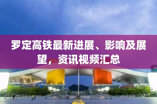 罗定高铁最新进展、影响及展望，资讯视频汇总