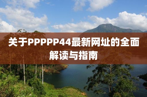 关于PPPPP44最新网址的全面解读与指南