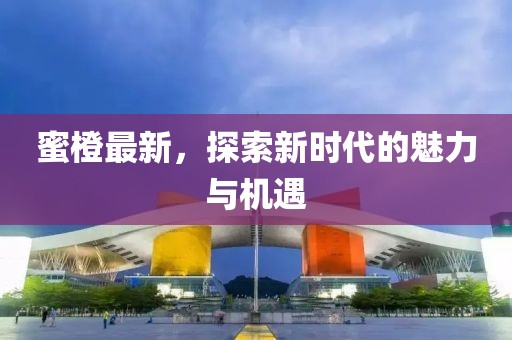 蜜橙最新，探索新时代的魅力与机遇