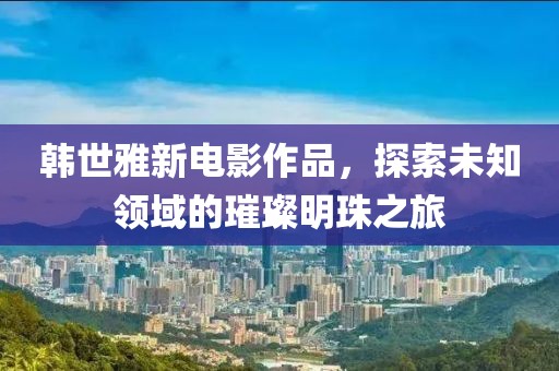 韩世雅新电影作品，探索未知领域的璀璨明珠之旅
