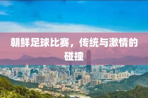 朝鲜足球比赛，传统与激情的碰撞