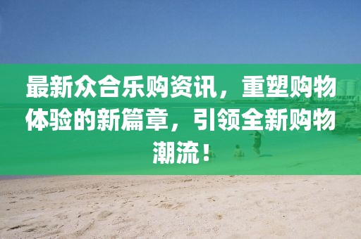 最新众合乐购资讯，重塑购物体验的新篇章，引领全新购物潮流！
