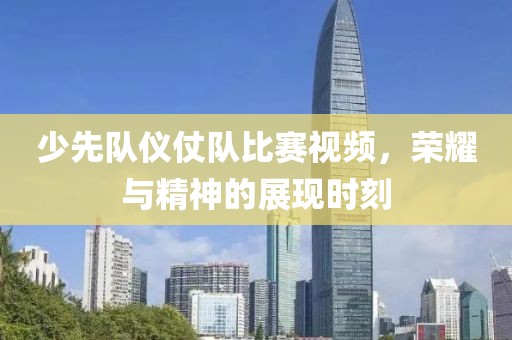 少先队仪仗队比赛视频，荣耀与精神的展现时刻