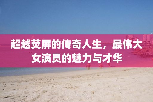 超越荧屏的传奇人生，最伟大女演员的魅力与才华