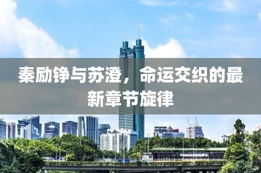 秦励铮与苏澄，命运交织的最新章节旋律