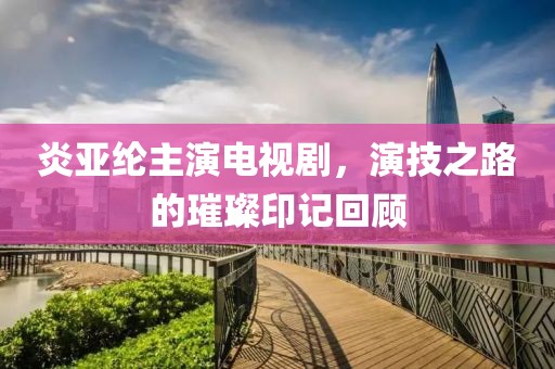 炎亚纶主演电视剧，演技之路的璀璨印记回顾