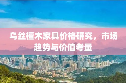 乌丝檀木家具价格研究，市场趋势与价值考量