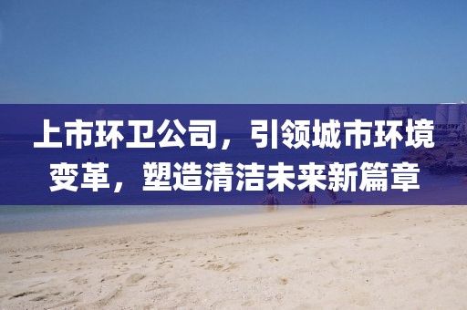 上市环卫公司，引领城市环境变革，塑造清洁未来新篇章