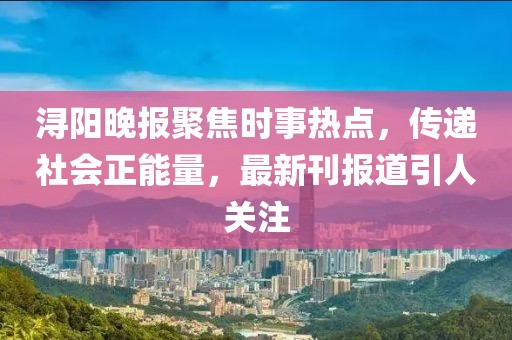浔阳晚报聚焦时事热点，传递社会正能量，最新刊报道引人关注