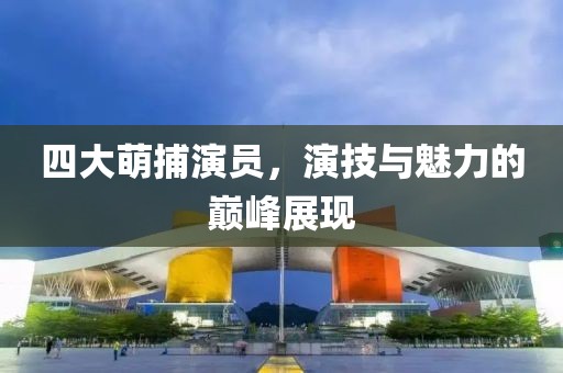 四大萌捕演员，演技与魅力的巅峰展现