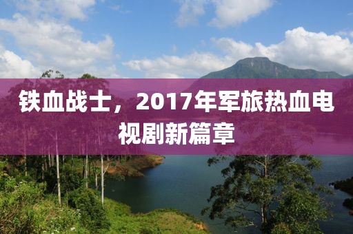 铁血战士，2017年军旅热血电视剧新篇章