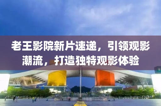 老王影院新片速递，引领观影潮流，打造独特观影体验