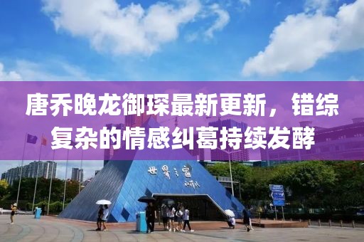 唐乔晚龙御琛最新更新，错综复杂的情感纠葛持续发酵