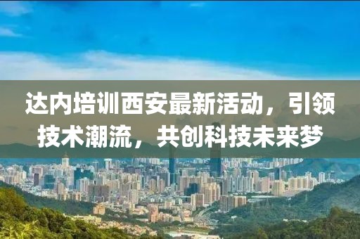 达内培训西安最新活动，引领技术潮流，共创科技未来梦
