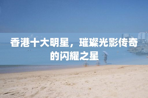 香港十大明星，璀璨光影传奇的闪耀之星